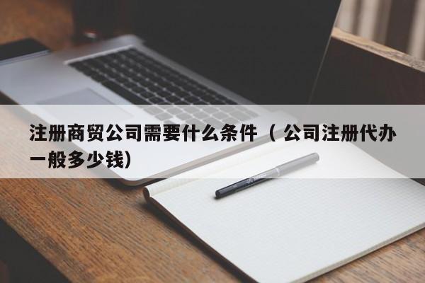 注冊商貿公司需要什么條件（ 公司注冊代辦一般多少錢）