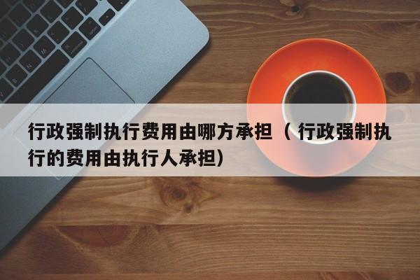 行政強制執行費用由哪方承擔（ 行政強制執行的費用由執行人承擔）