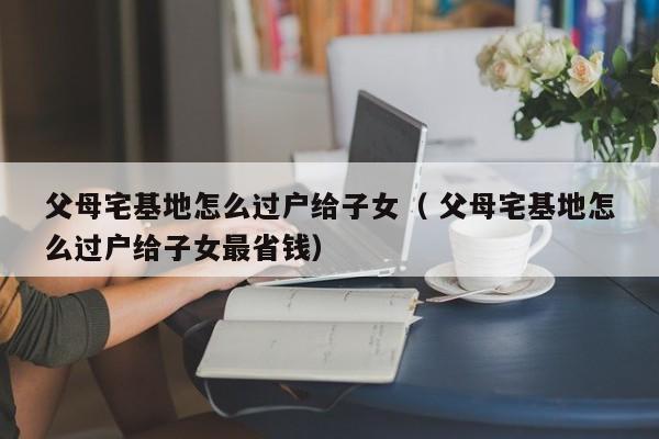 父母宅基地怎么過戶給子女（ 父母宅基地怎么過戶給子女最省錢）