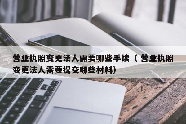 營業執照變更法人需要哪些手續（ 營業執照變更法人需要提交哪些材料）