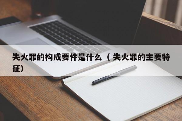 失火罪的構成要件是什么（ 失火罪的主要特征）