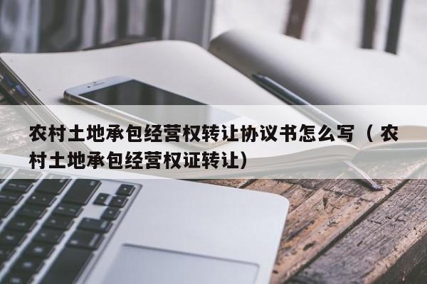 農村土地承包經營權轉讓協議書怎么寫（ 農村土地承包經營權證轉讓）