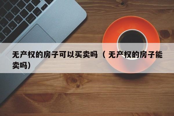 無(wú)產(chǎn)權(quán)的房子可以買賣嗎（ 無(wú)產(chǎn)權(quán)的房子能賣嗎）