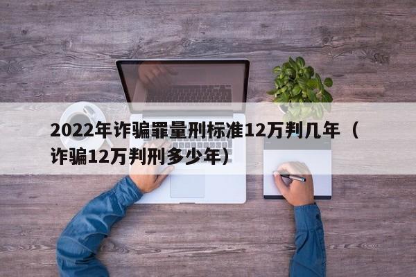 2022年詐騙罪量刑標準12萬判幾年（ 詐騙12萬判刑多少年）