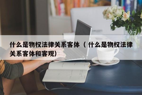 什么是物權法律關系客體（ 什么是物權法律關系客體和客觀）