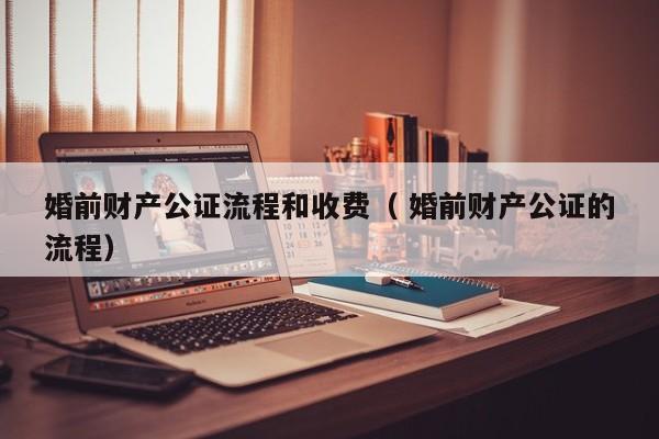 婚前財產公證流程和收費（ 婚前財產公證的流程）