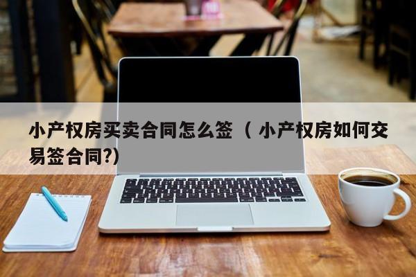 小產權房買賣合同怎么簽（ 小產權房如何交易簽合同?）