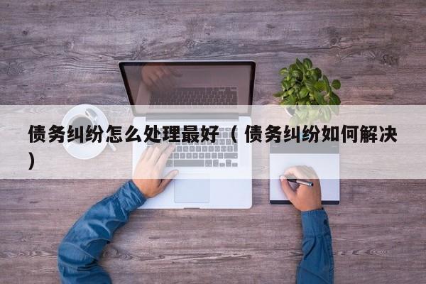 債務(wù)糾紛怎么處理最好（ 債務(wù)糾紛如何解決）