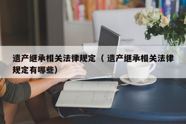 遺產(chǎn)繼承相關(guān)法律規(guī)定（ 遺產(chǎn)繼承相關(guān)法律規(guī)定有哪些）