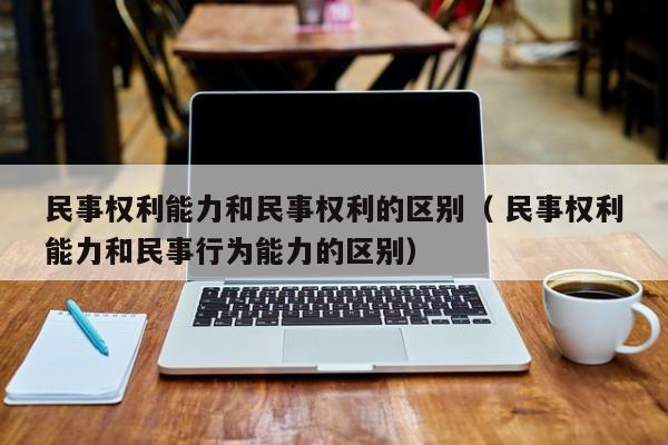 民事權利能力和民事權利的區別（ 民事權利能力和民事行為能力的區別）