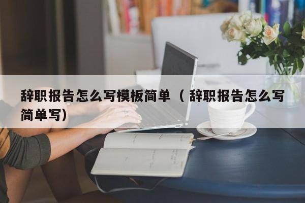 辭職報告怎么寫模板簡單（ 辭職報告怎么寫簡單寫）