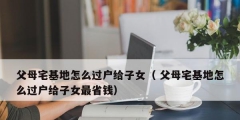 父母宅基地怎么過(guò)戶給子女（ 父母宅基地怎么過(guò)戶給子女最省錢）