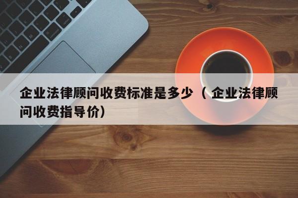 企業法律顧問收費標準是多少（ 企業法律顧問收費指導價）