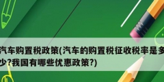 汽車購置稅政策(汽車的購置稅征收稅率是多少?我國有哪些優惠政策?)