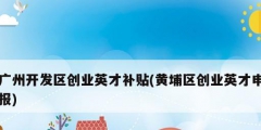 廣州開發區創業英才補貼(黃埔區創業英才申報)