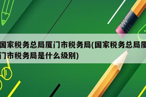 國家稅務總局廈門市稅務局(國家稅務總局廈門市稅務局是什么級別)