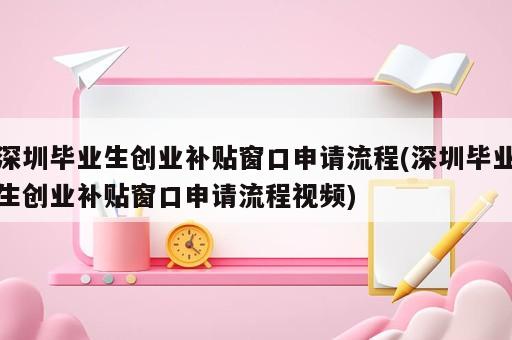 深圳畢業生創業補貼窗口申請流程(深圳畢業生創業補貼窗口申請流程視頻)